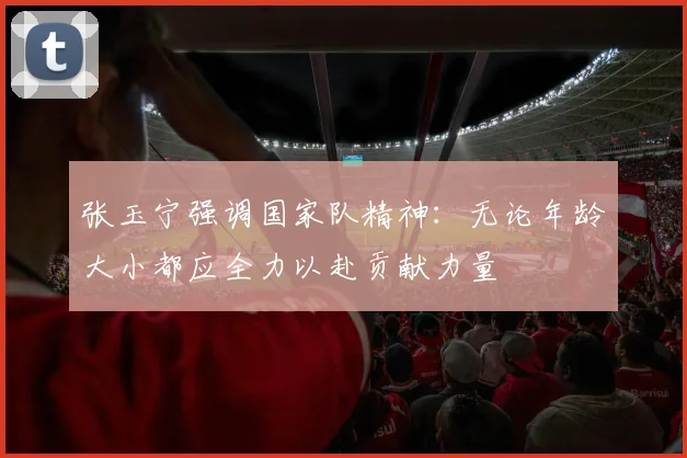张玉宁强调国家队精神：无论年龄大小都应全力以赴贡献力量
