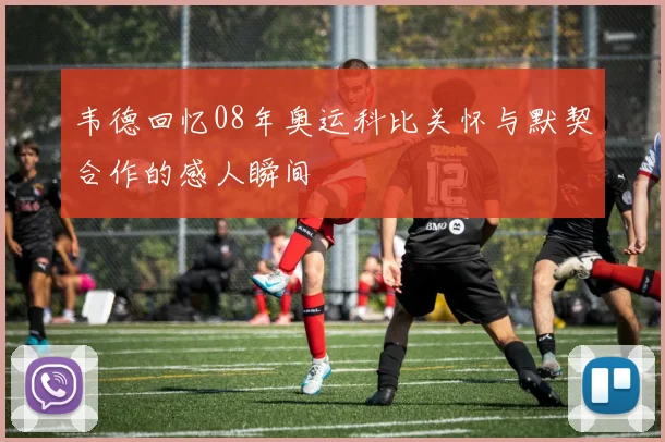 韦德回忆08年奥运科比关怀与默契合作的感人瞬间