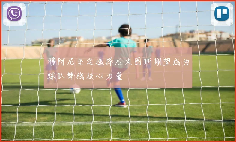 穆阿尼坚定选择尤文图斯期望成为球队锋线核心力量