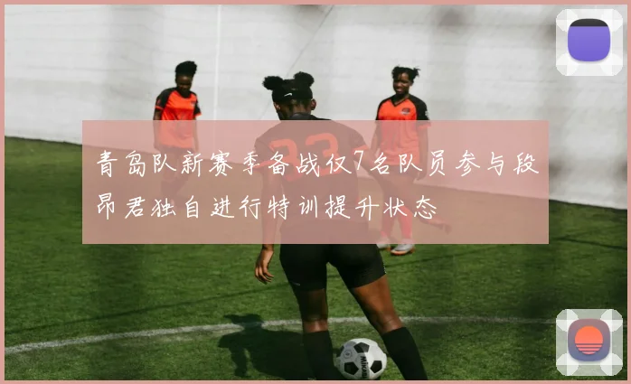 青岛队新赛季备战仅7名队员参与段昂君独自进行特训提升状态