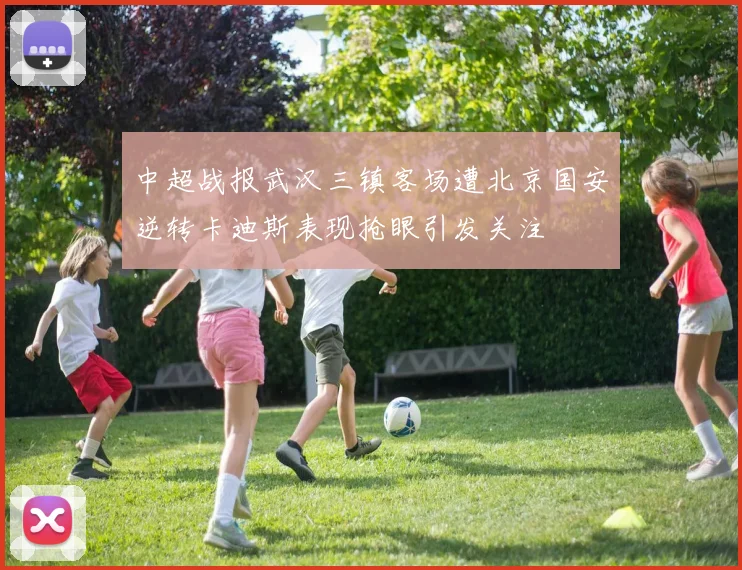 中超战报武汉三镇客场遭北京国安逆转卡迪斯表现抢眼引发关注