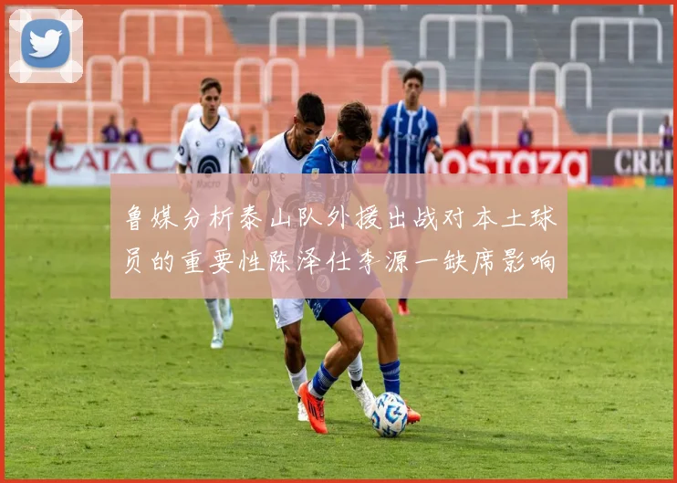 鲁媒分析泰山队外援出战对本土球员的重要性陈泽仕李源一缺席影响显著
