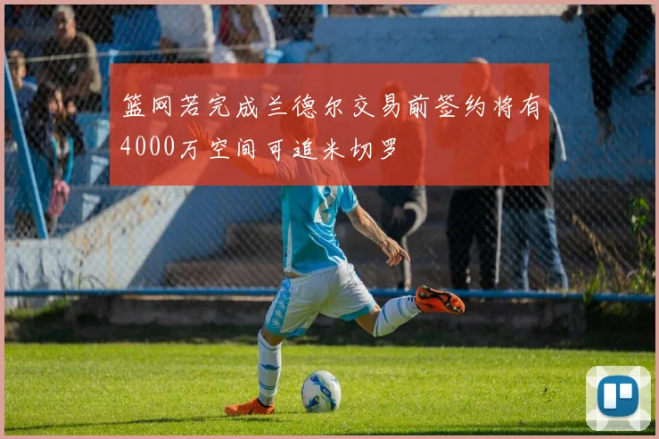 篮网若完成兰德尔交易前签约将有4000万空间可追米切罗