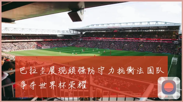巴拉圭展现顽强防守力抗衡法国队争夺世界杯荣耀