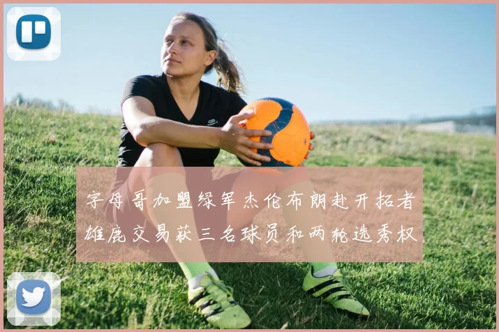 字母哥加盟绿军杰伦布朗赴开拓者雄鹿交易获三名球员和两轮选秀权