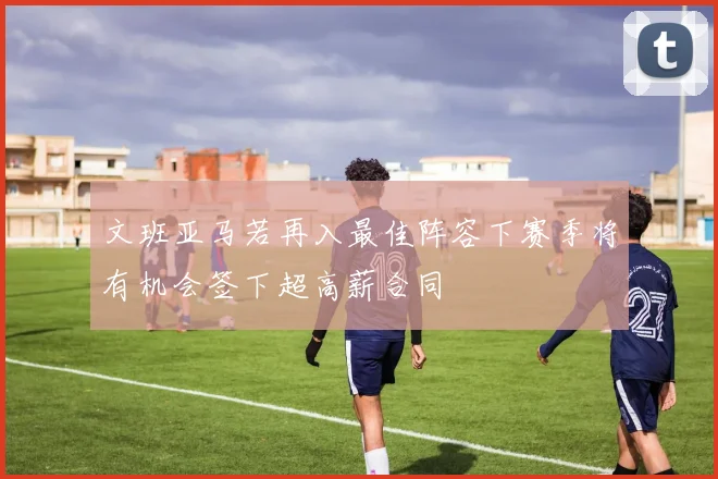 文班亚马若再入最佳阵容下赛季将有机会签下超高薪合同