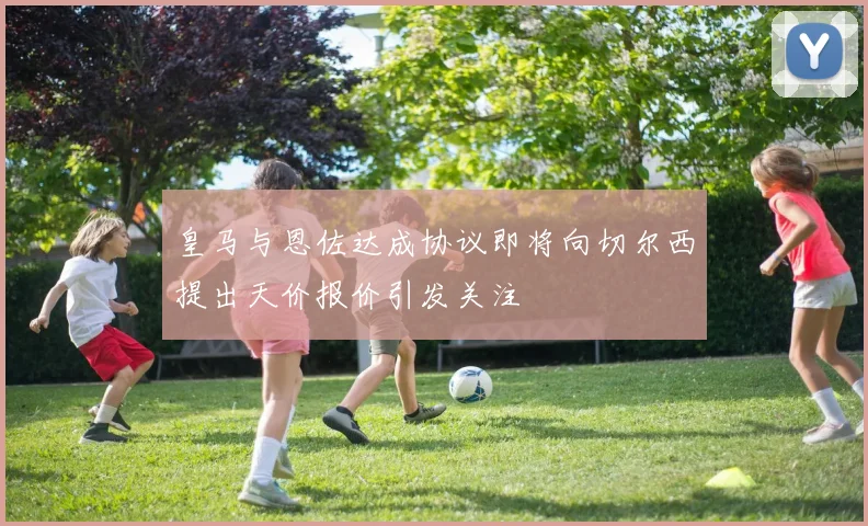 皇马与恩佐达成协议即将向切尔西提出天价报价引发关注