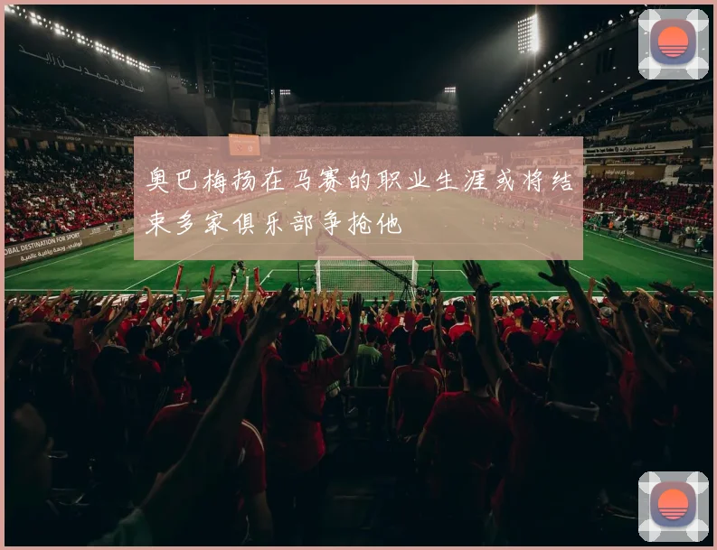 奥巴梅扬在马赛的职业生涯或将结束多家俱乐部争抢他