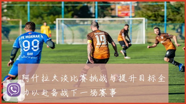 阿什拉夫谈比赛挑战与提升目标全力以赴备战下一场赛事