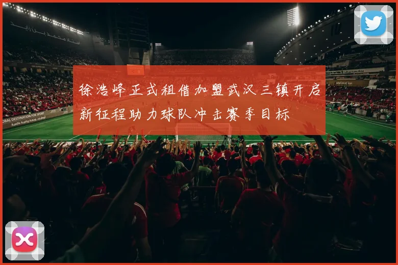徐浩峰正式租借加盟武汉三镇开启新征程助力球队冲击赛季目标
