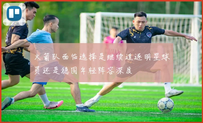 火箭队面临选择是继续追逐明星球员还是稳固年轻阵容深度