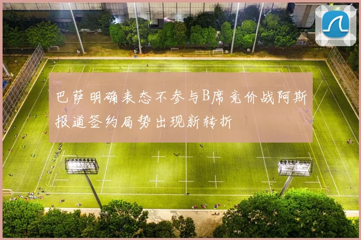巴萨明确表态不参与B席竞价战阿斯报道签约局势出现新转折
