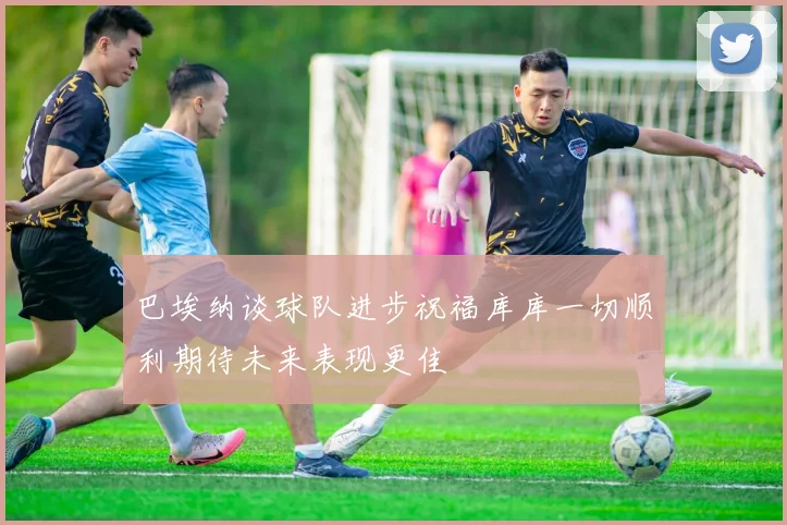 巴埃纳谈球队进步祝福库库一切顺利期待未来表现更佳