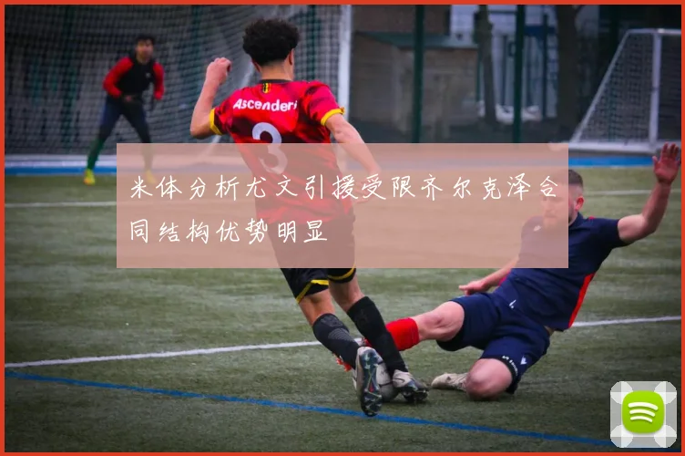 米体分析尤文引援受限齐尔克泽合同结构优势明显